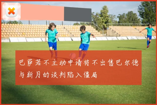 巴萨若不主动申请将不出售巴尔德与新月的谈判陷入僵局
