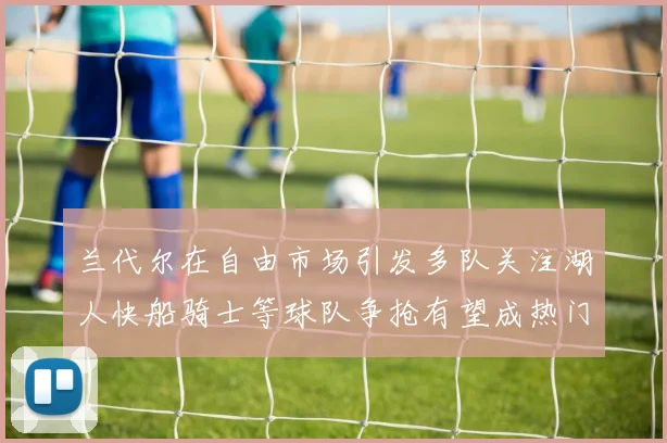 兰代尔在自由市场引发多队关注湖人快船骑士等球队争抢有望成热门球员