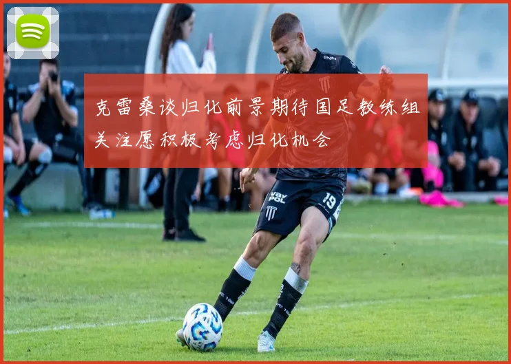 克雷桑谈归化前景期待国足教练组关注愿积极考虑归化机会