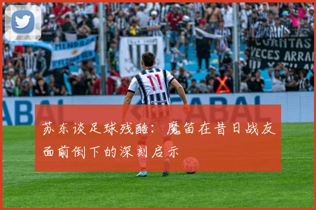 苏东谈足球残酷：魔笛在昔日战友面前倒下的深刻启示