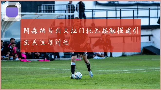 阿森纳与利夫拉门托无接触报道引发关注与讨论