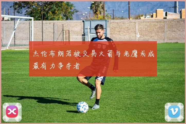 杰伦布朗若被交易火箭与老鹰或成最有力争夺者