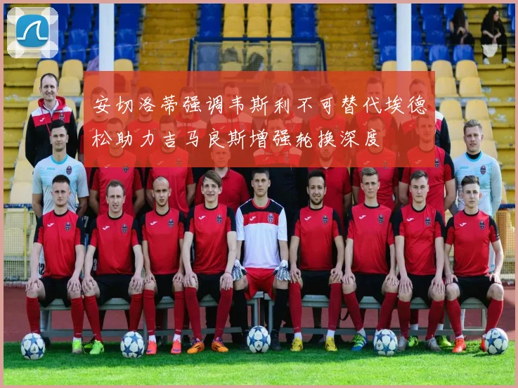 安切洛蒂强调韦斯利不可替代埃德松助力吉马良斯增强轮换深度