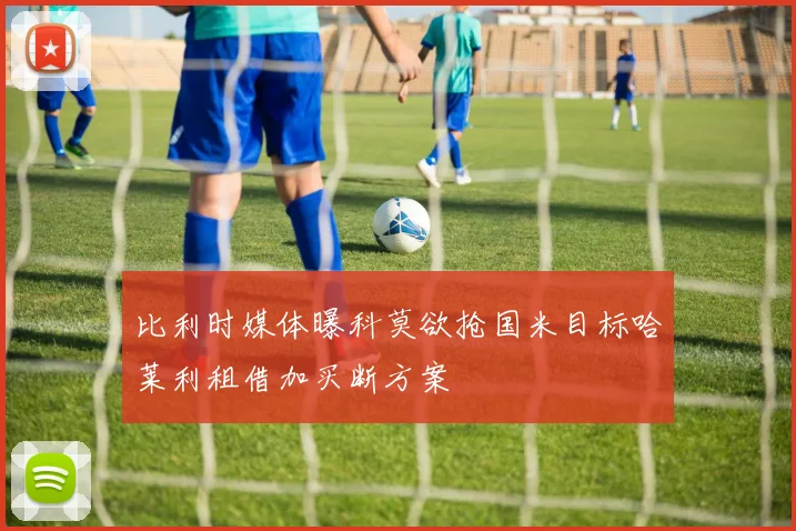 比利时媒体曝科莫欲抢国米目标哈莱利租借加买断方案