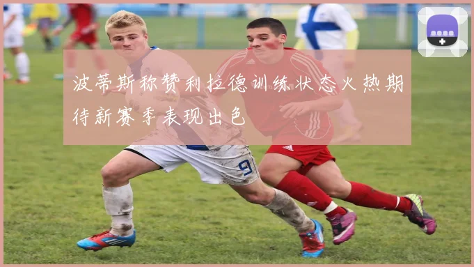 波蒂斯称赞利拉德训练状态火热期待新赛季表现出色