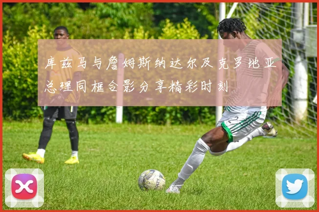 库兹马与詹姆斯纳达尔及克罗地亚总理同框合影分享精彩时刻