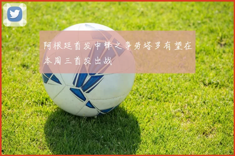 阿根廷首发中锋之争劳塔罗有望在本周三首发出战