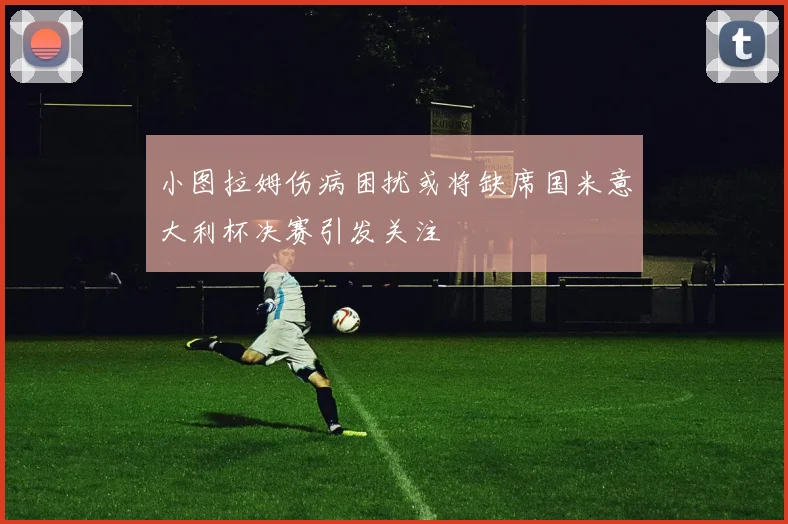 小图拉姆伤病困扰或将缺席国米意大利杯决赛引发关注