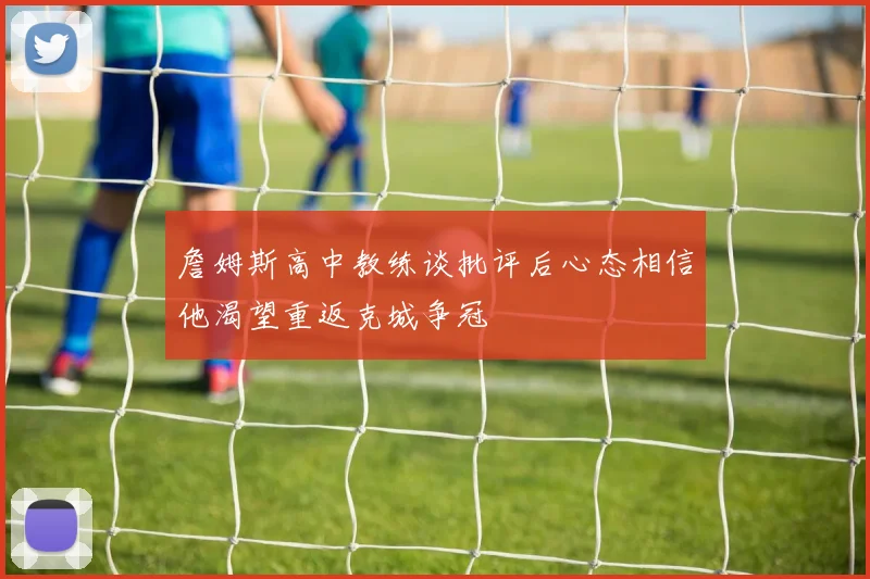 詹姆斯高中教练谈批评后心态相信他渴望重返克城争冠
