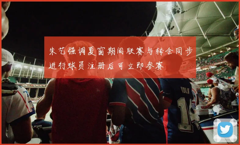 朱艺强调夏窗期间联赛与转会同步进行球员注册后可立即参赛