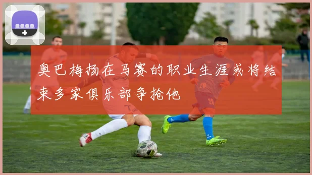 奥巴梅扬在马赛的职业生涯或将结束多家俱乐部争抢他