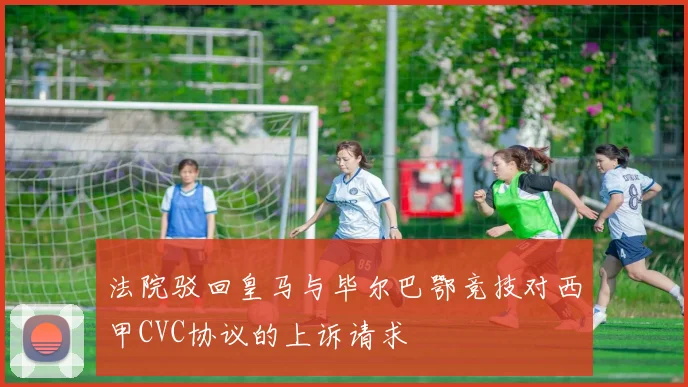 法院驳回皇马与毕尔巴鄂竞技对西甲CVC协议的上诉请求