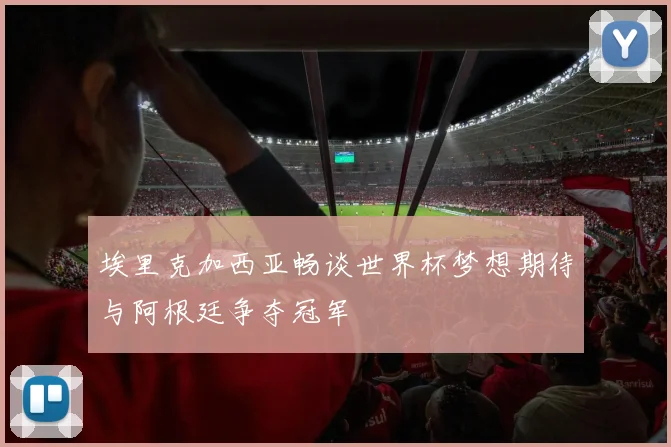埃里克加西亚畅谈世界杯梦想期待与阿根廷争夺冠军